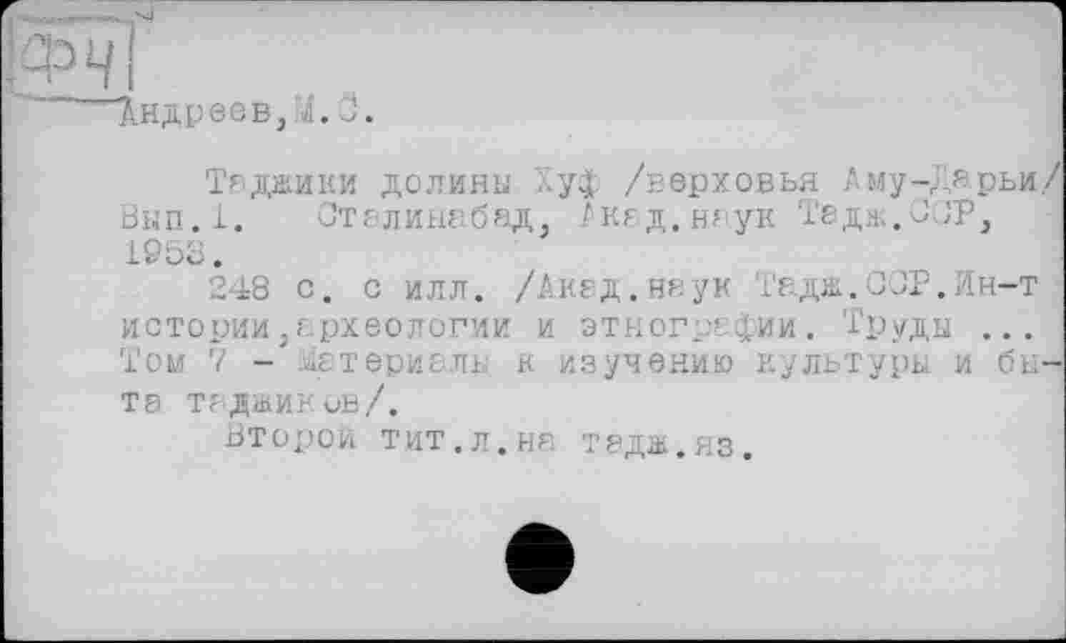 ﻿Андреев,4.О
Таджики долини Хуф /верховья Аму-Х.ярьи/ Вып.1. Сталинабад, Акад.наук Тадж.ОСР, 1953.
248 с. с илл. /Акад.наук Тадж.ОСР.Ин-т истории,археологии и этнографии. 'Груды ... Том 7 .латериаль к изучению культуры и быта таджиков/.
Второй тит.л.на тадж.яз.